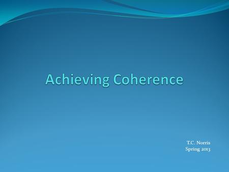 T.C. Norris Spring 2013. Definitions Coherence = to stick together The logical connections that readers or listeners perceive in a written or oral text.