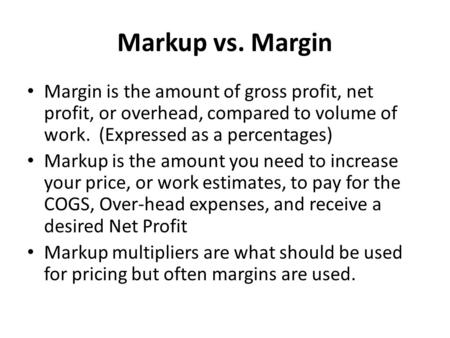 Markup vs. Margin Margin is the amount of gross profit, net profit, or overhead, compared to volume of work. (Expressed as a percentages) Markup is the.