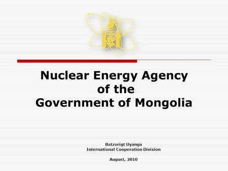 Nuclear Energy Agency of the Government of Mongolia Batzorigt Uyanga International Cooperation Division August, 2010.