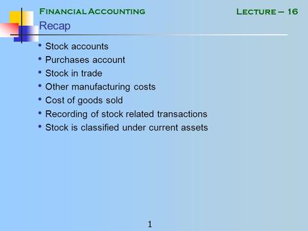 Financial Accounting 1 Lecture – 16 Recap Stock accounts Purchases account Stock in trade Other manufacturing costs Cost of goods sold Recording of stock.