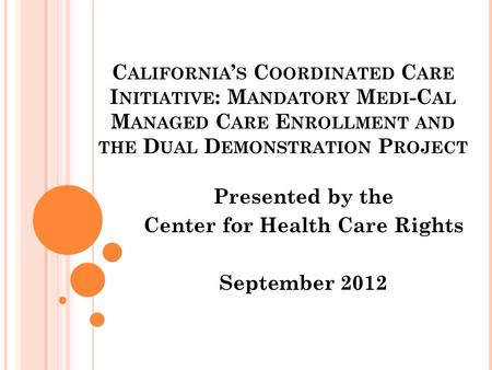 C ALIFORNIA ’ S C OORDINATED C ARE I NITIATIVE : M ANDATORY M EDI -C AL M ANAGED C ARE E NROLLMENT AND THE D UAL D EMONSTRATION P ROJECT Presented by the.