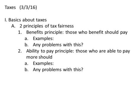 Taxes (3/3/16) I. Basics about taxes A.2 principles of tax fairness 1.Benefits principle: those who benefit should pay a.Examples: b.Any problems with.