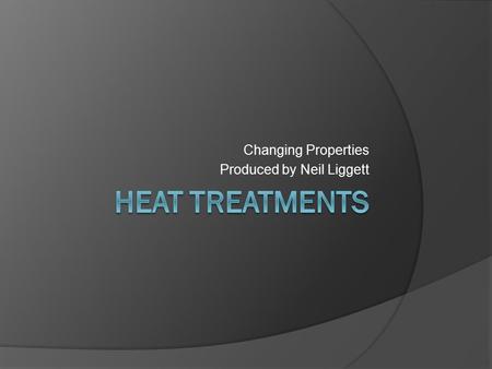 Changing Properties Produced by Neil Liggett. Heat Treatments Heat Treatment is carried out to give a material the desirable properties, both mechanical.