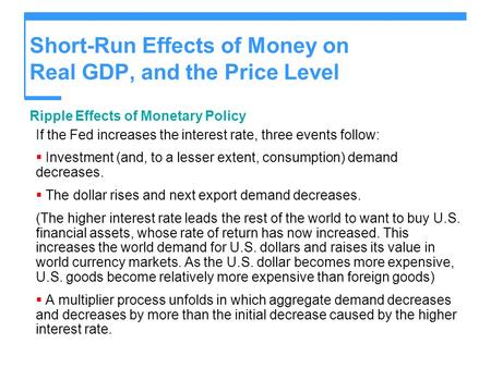 Short-Run Effects of Money on Real GDP, and the Price Level Ripple Effects of Monetary Policy If the Fed increases the interest rate, three events follow: