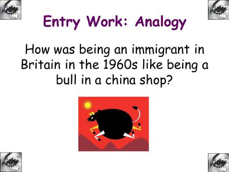 Entry Work: Analogy How was being an immigrant in Britain in the 1960s like being a bull in a china shop?