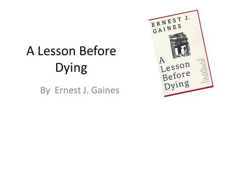 A Lesson Before Dying By Ernest J. Gaines. About the Author: Gains Born on Louisiana plantation in 1933 during the Great Depression. Raised by his courageous.