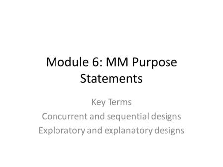 Module 6: MM Purpose Statements Key Terms Concurrent and sequential designs Exploratory and explanatory designs.