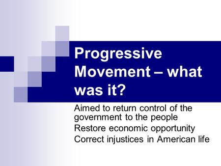 Progressive Movement – what was it? Aimed to return control of the government to the people Restore economic opportunity Correct injustices in American.