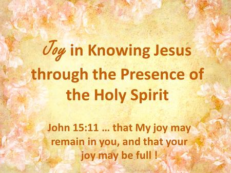 Joy in Knowing Jesus through the Presence of the Holy Spirit John 15:11 … that My joy may remain in you, and that your joy may be full !