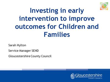 Investing in early intervention to improve outcomes for Children and Families Sarah Hylton Service Manager SEND Gloucestershire County Council.