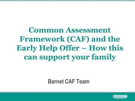 Common Assessment Framework (CAF) and the Early Help Offer – How this can support your family Barnet CAF Team.