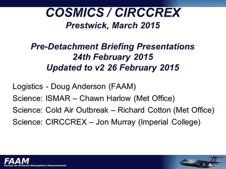 COSMICS / CIRCCREX Prestwick, March 2015 Pre-Detachment Briefing Presentations 24th February 2015 Updated to v2 26 February 2015 Logistics - Doug Anderson.