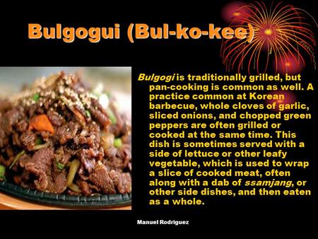 Bulgogui (Bul-ko-kee) Bulgogi is traditionally grilled, but pan-cooking is common as well. A practice common at Korean barbecue, whole cloves of garlic,