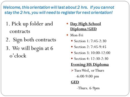 Welcome, this orientation will last about 2 hrs. If you cannot stay the 2 hrs, you will need to register for next orientation! 1. Pick up folder and contracts.