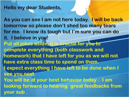 Hello my dear Students, As you can see I am not here today. I will be back tomorrow so please don’t shed too many tears for me. I know its tough but I’m.