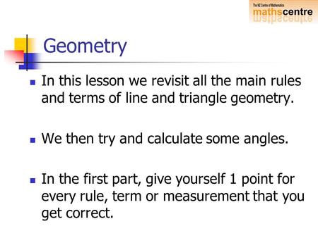 Geometry In this lesson we revisit all the main rules and terms of line and triangle geometry. We then try and calculate some angles. In the first part,