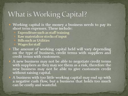 Working capital is the money a business needs to pay its short term expenses. These include: Expenditure such as staff training Raw materials or stocks.