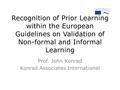 Recognition of Prior Learning within the European Guidelines on Validation of Non-formal and Informal Learning Prof. John Konrad Konrad Associates International.