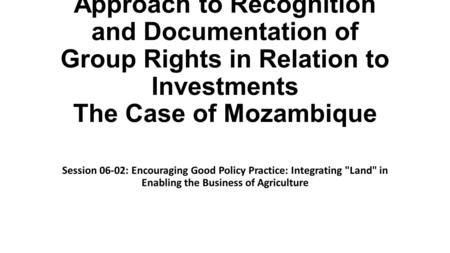 Approach to Recognition and Documentation of Group Rights in Relation to Investments The Case of Mozambique Session 06-02: Encouraging Good Policy Practice: