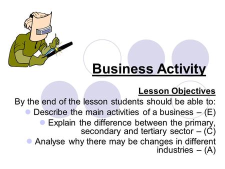 Business Activity Lesson Objectives By the end of the lesson students should be able to: Describe the main activities of a business – (E) Explain the difference.