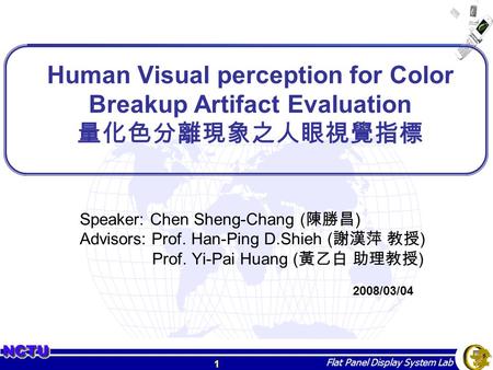 1 Flat Panel Display System Lab Human Visual perception for Color Breakup Artifact Evaluation 量化色分離現象之人眼視覺指標 Speaker: Chen Sheng-Chang ( 陳勝昌 ) Advisors: