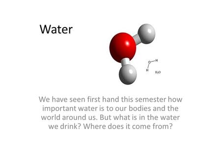 Water We have seen first hand this semester how important water is to our bodies and the world around us. But what is in the water we drink? Where does.