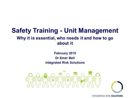 Safety Training - Unit Management Why it is essential, who needs it and how to go about it February 2015 Dr Emer Bell Integrated Risk Solutions.