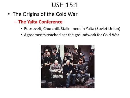 USH 15:1 The Origins of the Cold War – The Yalta Conference Roosevelt, Churchill, Stalin meet in Yalta (Soviet Union) Agreements reached set the groundwork.