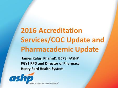 2016 Accreditation Services/COC Update and Pharmacademic Update James Kalus, PharmD, BCPS, FASHP PGY1 RPD and Director of Pharmacy Henry Ford Health System.