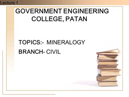 Lecture 1 GOVERNMENT ENGINEERING COLLEGE, PATAN TOPICS:- MINERALOGY BRANCH- CIVIL.