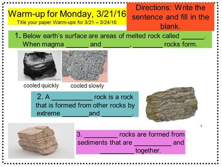 Warm-up for Monday, 3/21/16 Title your paper Warm-ups for 3/21 – 3/24/16. 1. Below earth’s surface are areas of melted rock called ______. When magma ______.