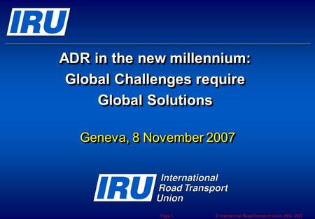 © International Road Transport Union (IRU) 2007 Page 1 ADR in the new millennium: Global Challenges require Global Solutions Geneva, 8 November 2007.