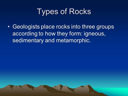 Types of Rocks Geologists place rocks into three groups according to how they form: igneous, sedimentary and metamorphic.