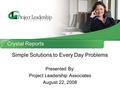 Crystal Reports Simple Solutions to Every Day Problems Presented By: Project Leadership Associates August 22, 2008.