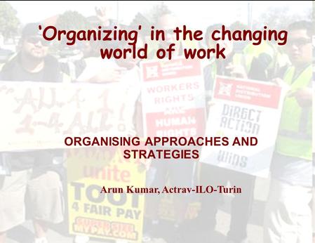 ‘Organizing’ in the changing world of work ORGANISING APPROACHES AND STRATEGIES Arun Kumar, Actrav-ILO-Turin.