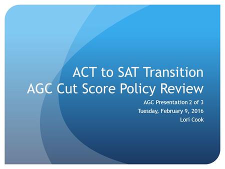 ACT to SAT Transition AGC Cut Score Policy Review AGC Presentation 2 of 3 Tuesday, February 9, 2016 Lori Cook.