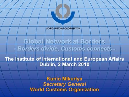 The Institute of International and European Affairs Dublin, 2 March 2010 Kunio Mikuriya Secretary General World Customs Organization.