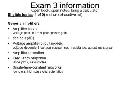 Exam 3 information Open book, open notes, bring a calculator Eligible topics (1 of 9) (not an exhaustive list) Generic amplifiers Amplifier basics voltage.