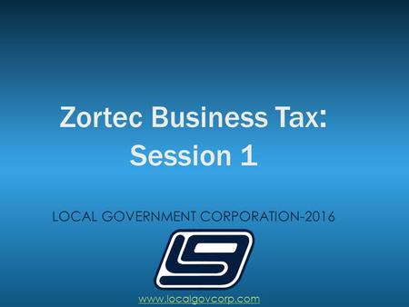 Zortec Business Tax : Session 1 LOCAL GOVERNMENT CORPORATION-2016 www.localgovcorp.com.