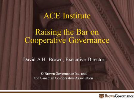 ACE Institute Raising the Bar on Cooperative Governance David A.H. Brown, Executive Director © Brown Governance Inc. and the Canadian Co-operative Association.