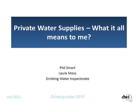 Drinking water 2010 July 2011 Private Water Supplies – What it all means to me? Phil Smart Laura Moss Drinking Water Inspectorate.