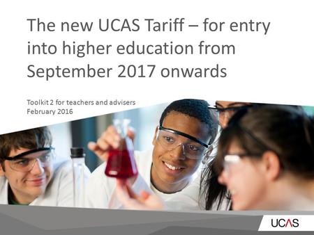 The new UCAS Tariff – for entry into higher education from September 2017 onwards Toolkit 2 for teachers and advisers February 2016.