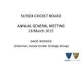 SUSSEX CRICKET BOARD ANNUAL GENERAL MEETING 18 March 2015 DAVID BOWDEN (Chairman, Sussex Cricket Strategic Group)