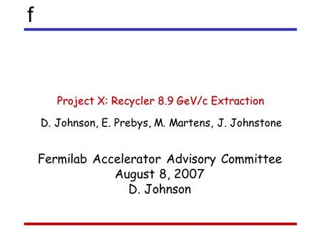 F Project X: Recycler 8.9 GeV/c Extraction D. Johnson, E. Prebys, M. Martens, J. Johnstone Fermilab Accelerator Advisory Committee August 8, 2007 D. Johnson.