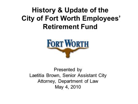 History & Update of the City of Fort Worth Employees’ Retirement Fund Presented by Laetitia Brown, Senior Assistant City Attorney, Department of Law May.