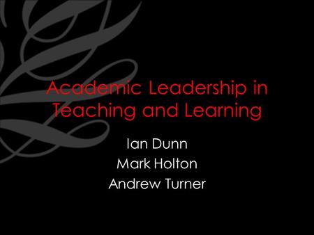 Academic Leadership in Teaching and Learning Ian Dunn Mark Holton Andrew Turner.