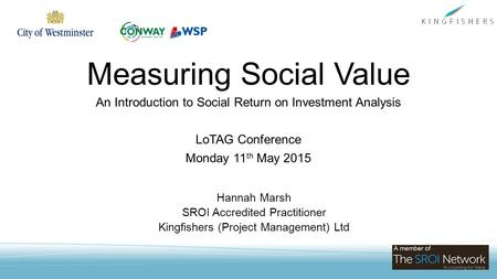 Measuring Social Value An Introduction to Social Return on Investment Analysis LoTAG Conference Monday 11 th May 2015 Hannah Marsh SROI Accredited Practitioner.