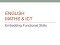 ENGLISH MATHS & ICT Embedding Functional Skills. Aims By the end of this session you will be able to: Understand the term ‘Functional Skills.’ Explain.