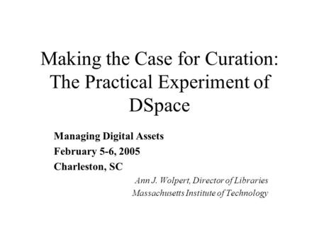 Making the Case for Curation: The Practical Experiment of DSpace Managing Digital Assets February 5-6, 2005 Charleston, SC Ann J. Wolpert, Director of.