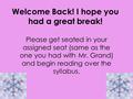 Welcome Back! I hope you had a great break! Please get seated in your assigned seat (same as the one you had with Mr. Grand) and begin reading over the.